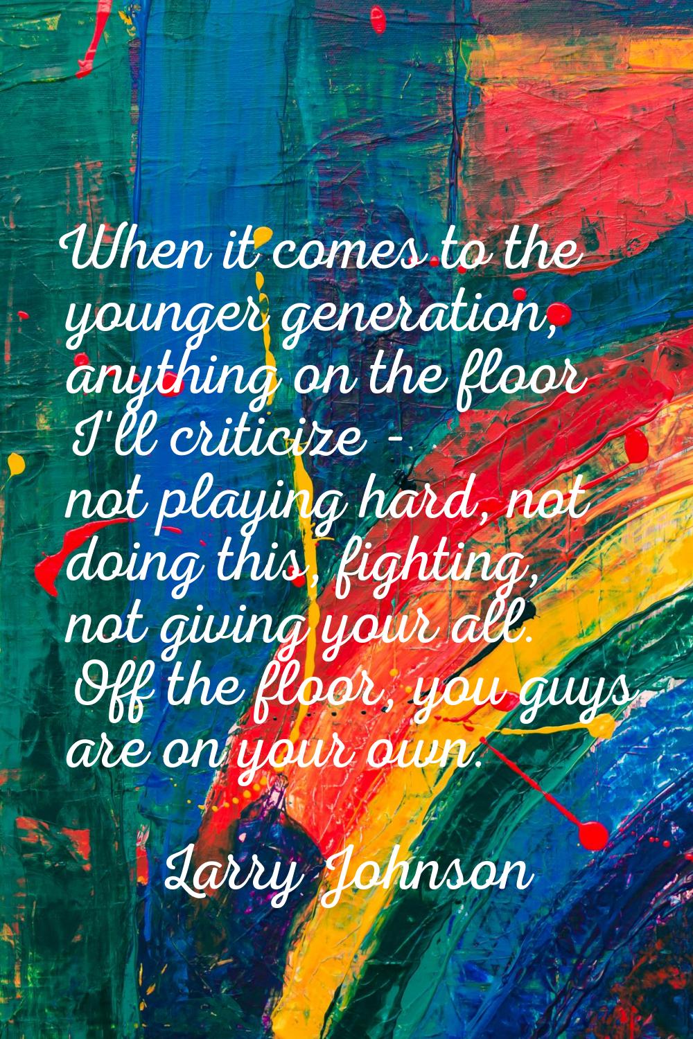 When it comes to the younger generation, anything on the floor I'll criticize - not playing hard, n