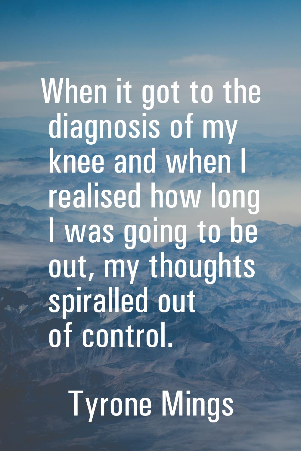 When it got to the diagnosis of my knee and when I realised how long I was going to be out, my thou