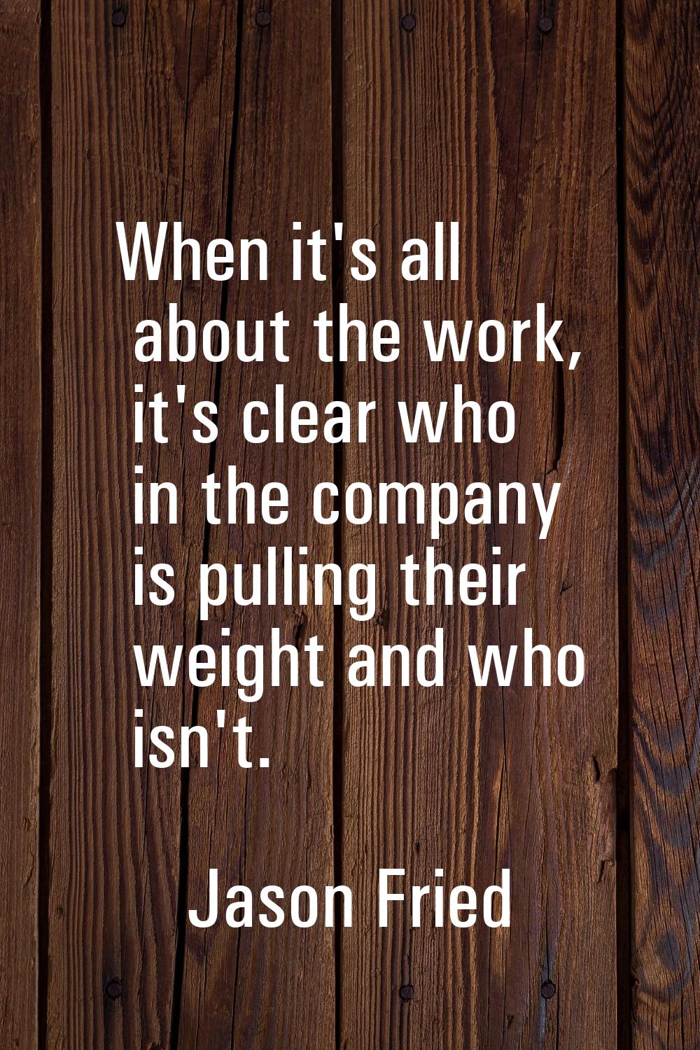 When it's all about the work, it's clear who in the company is pulling their weight and who isn't.