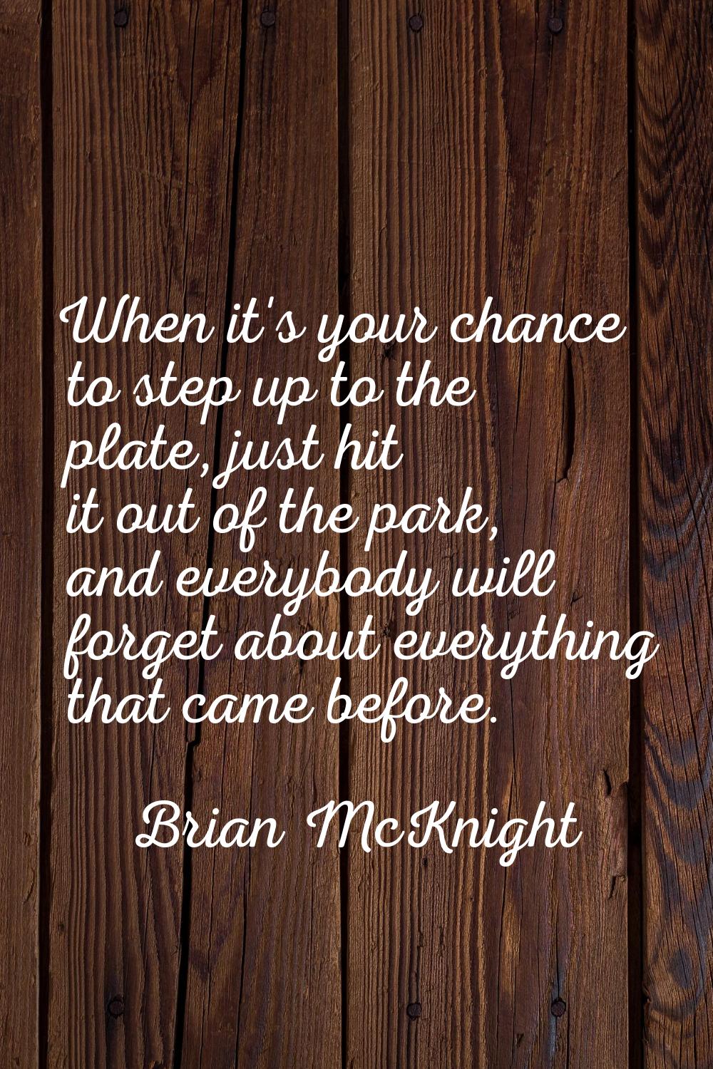 When it's your chance to step up to the plate, just hit it out of the park, and everybody will forg