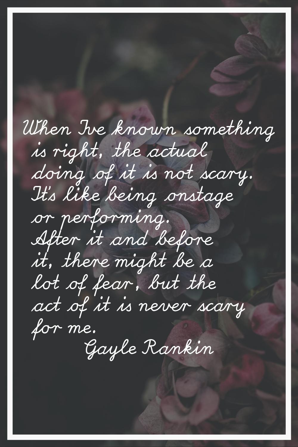 When I've known something is right, the actual doing of it is not scary. It's like being onstage or