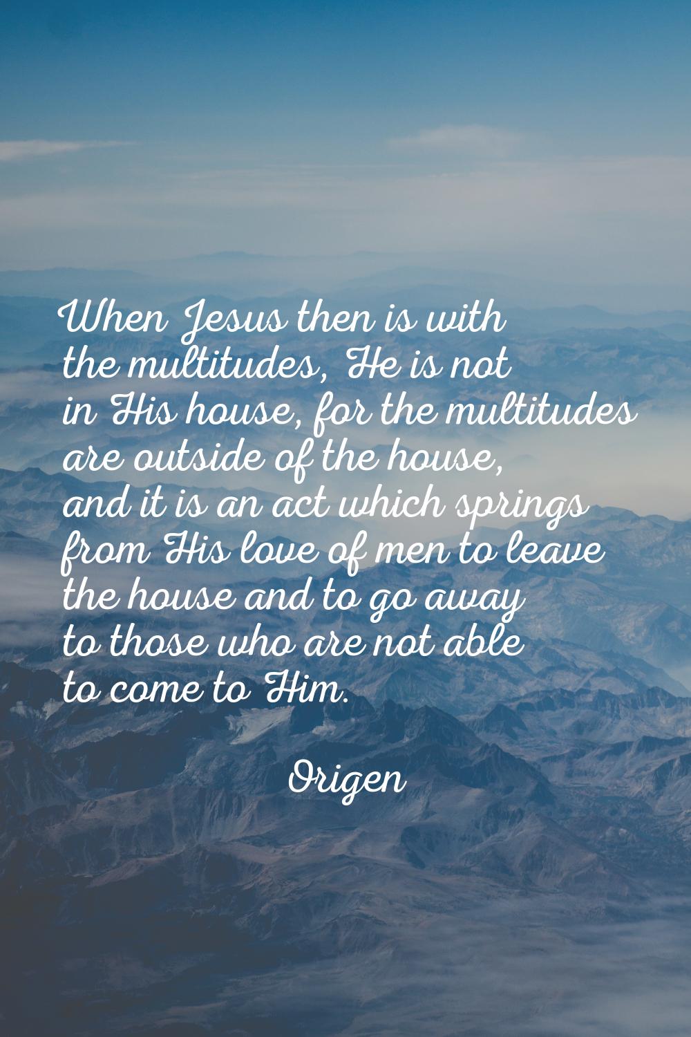 When Jesus then is with the multitudes, He is not in His house, for the multitudes are outside of t
