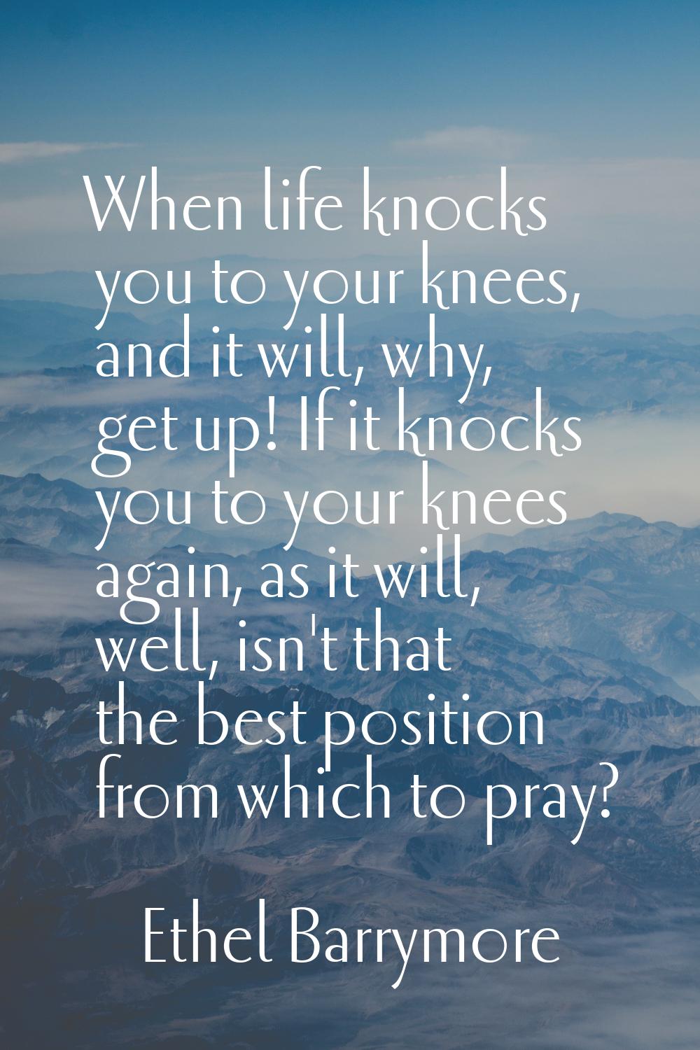 When life knocks you to your knees, and it will, why, get up! If it knocks you to your knees again,