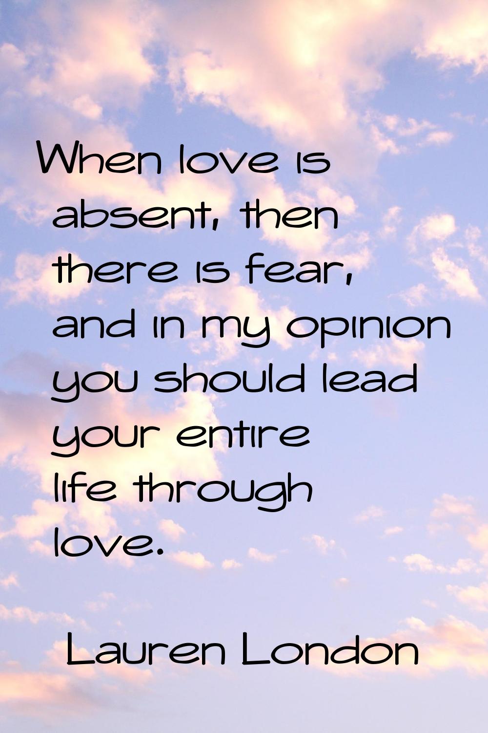 When love is absent, then there is fear, and in my opinion you should lead your entire life through