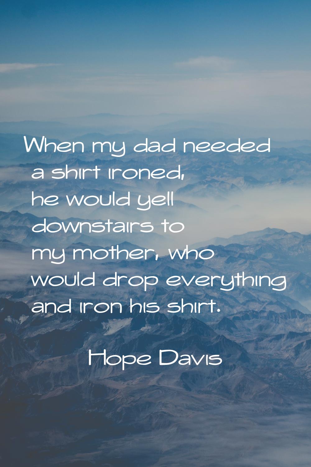 When my dad needed a shirt ironed, he would yell downstairs to my mother, who would drop everything