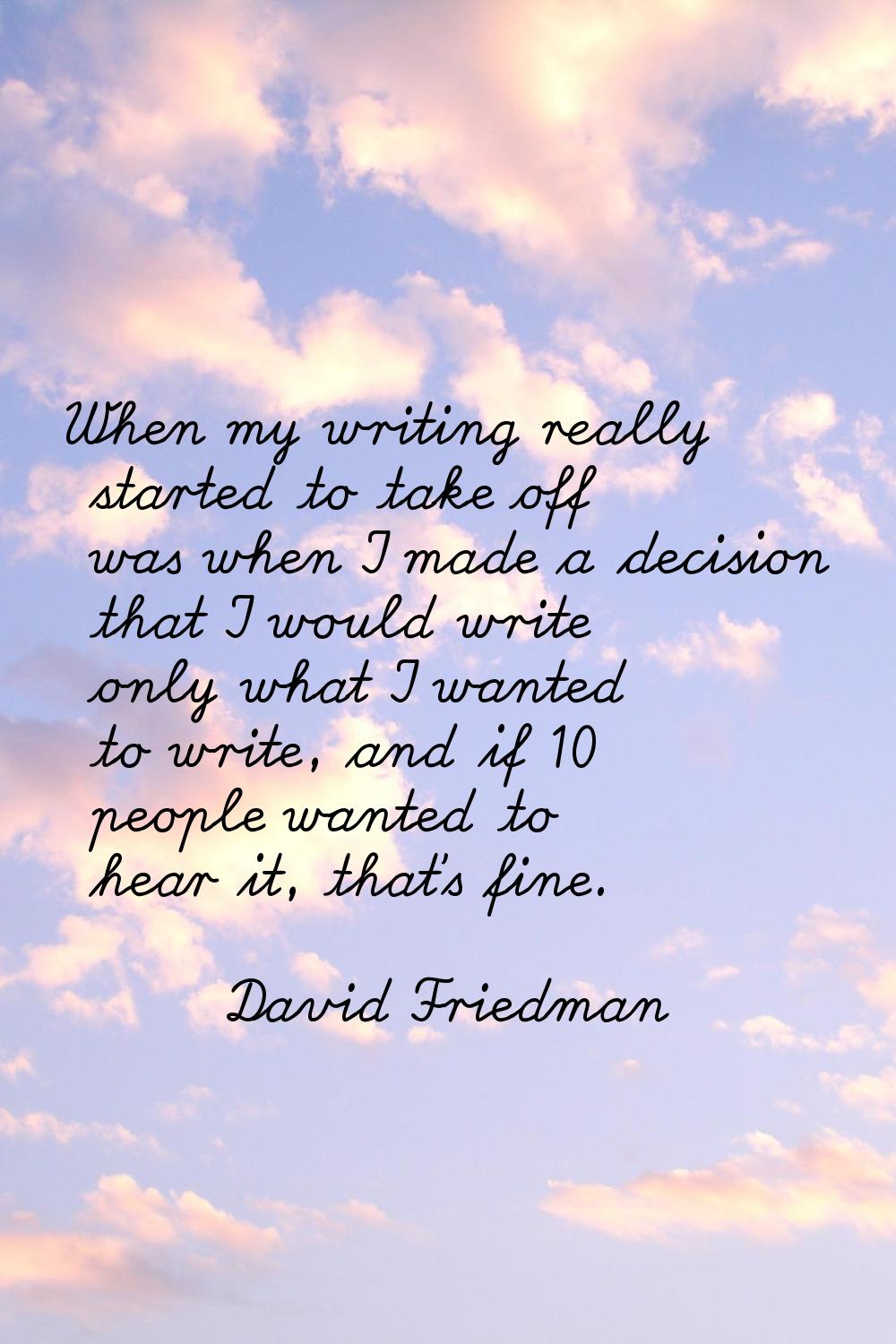 When my writing really started to take off was when I made a decision that I would write only what 