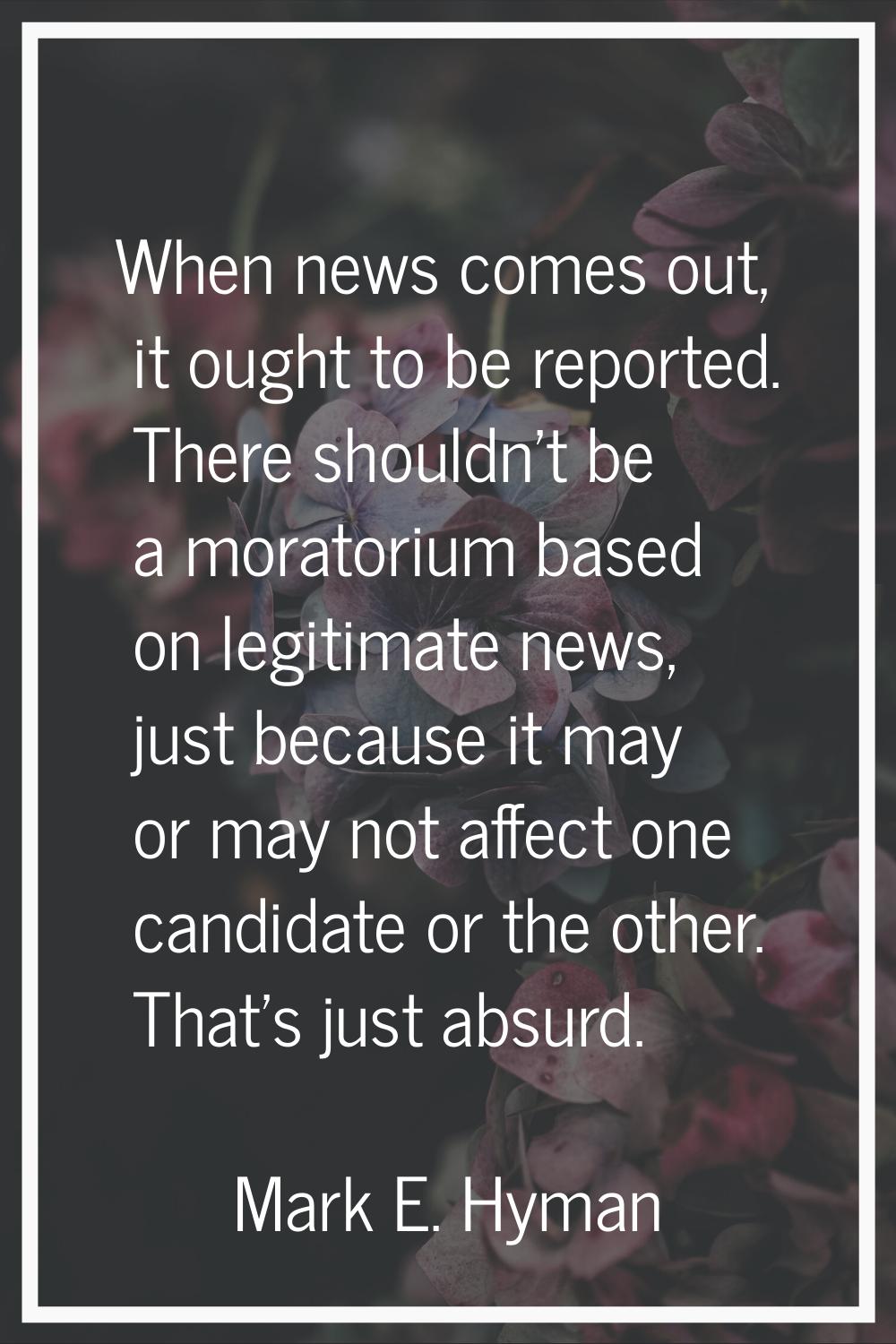 When news comes out, it ought to be reported. There shouldn't be a moratorium based on legitimate n
