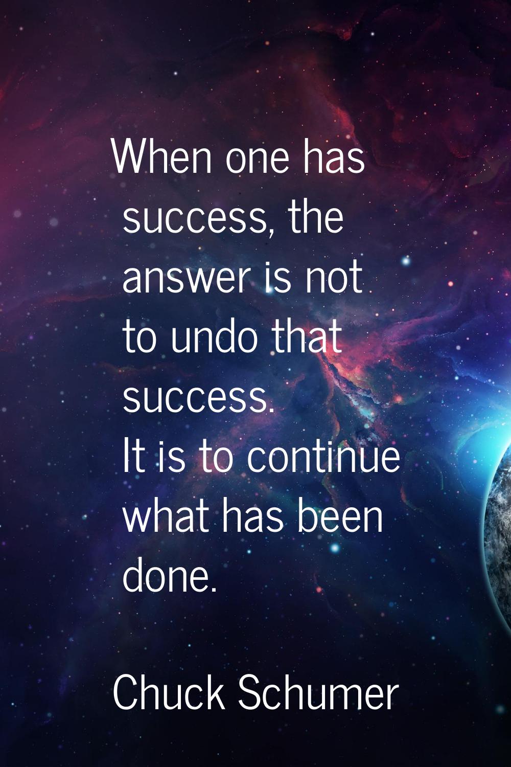 When one has success, the answer is not to undo that success. It is to continue what has been done.