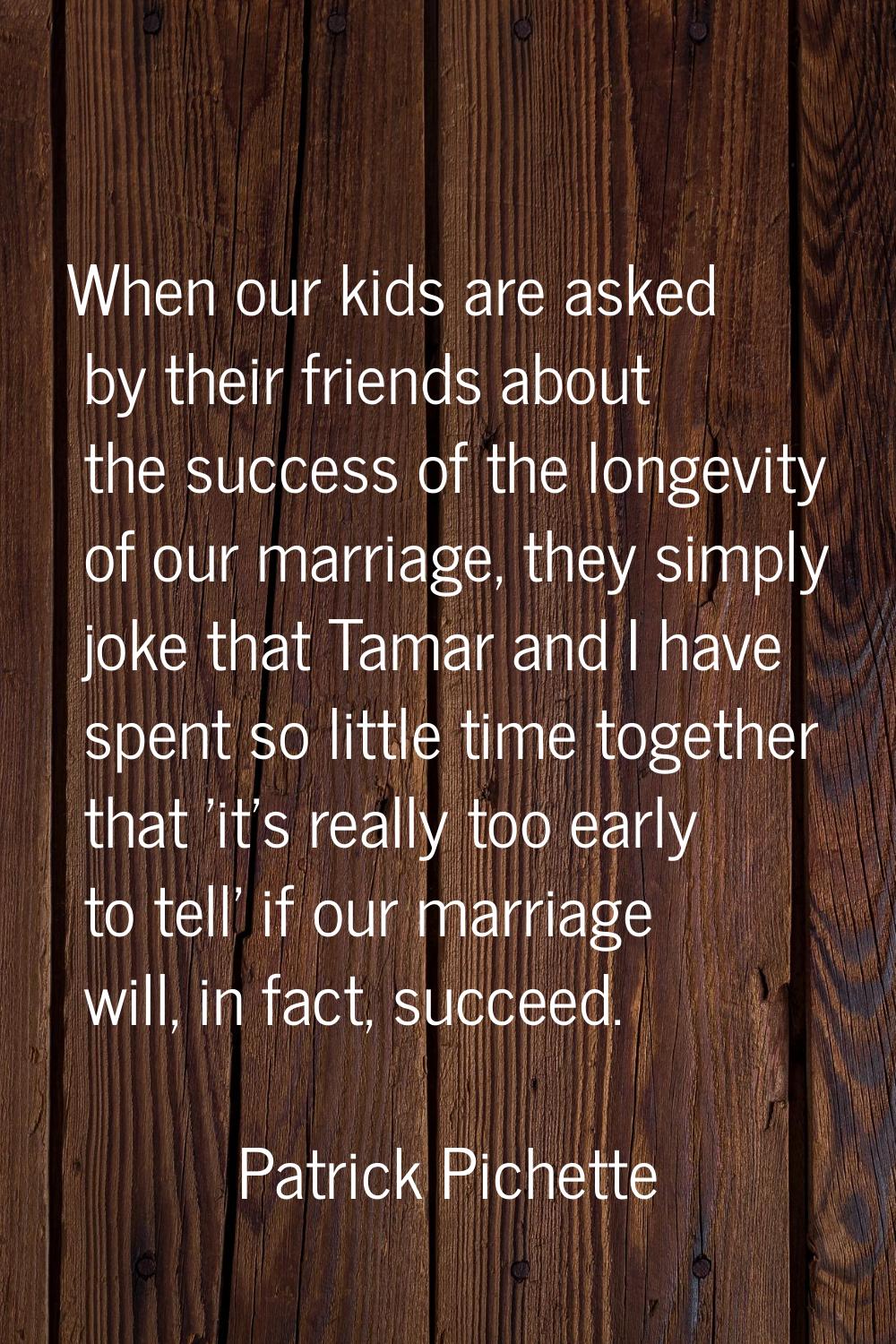 When our kids are asked by their friends about the success of the longevity of our marriage, they s