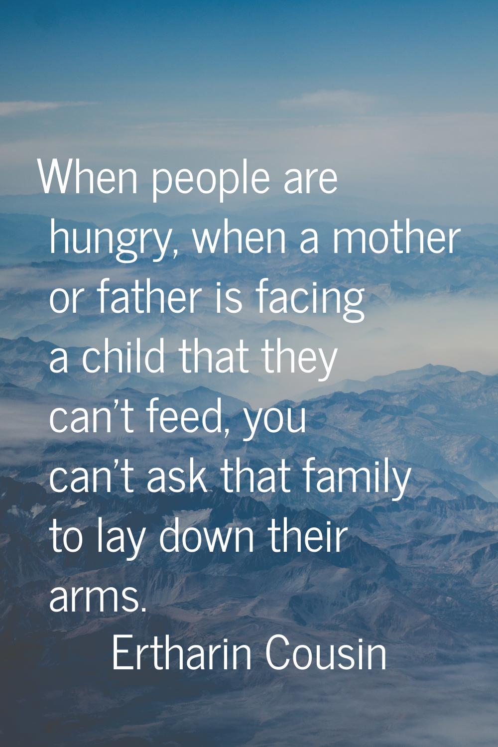 When people are hungry, when a mother or father is facing a child that they can't feed, you can't a