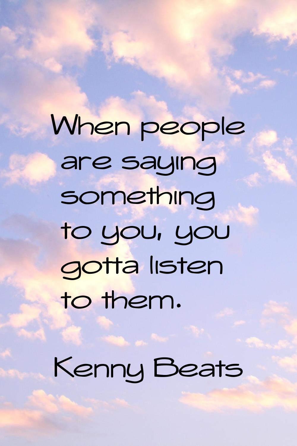 When people are saying something to you, you gotta listen to them.