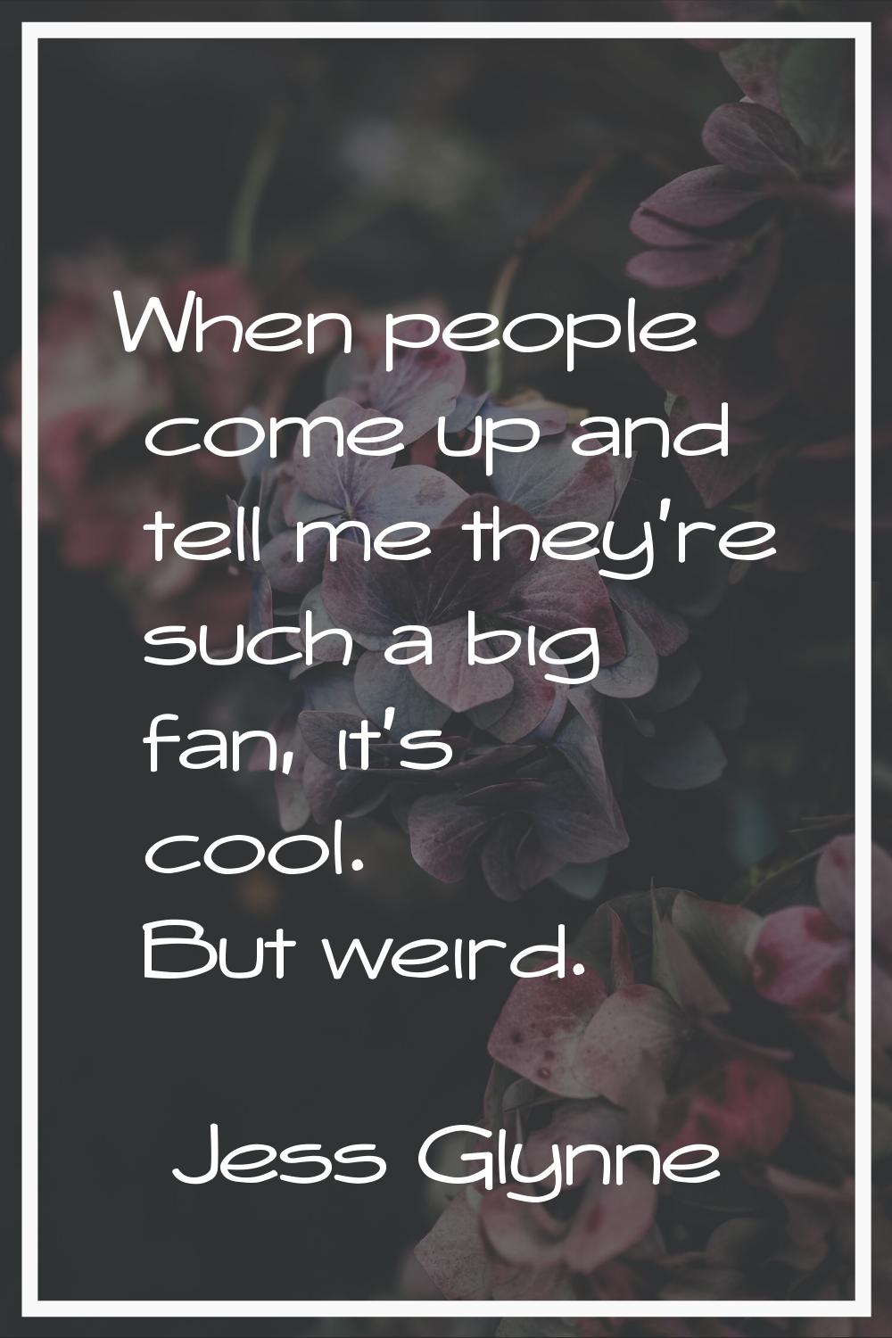 When people come up and tell me they're such a big fan, it's cool. But weird.