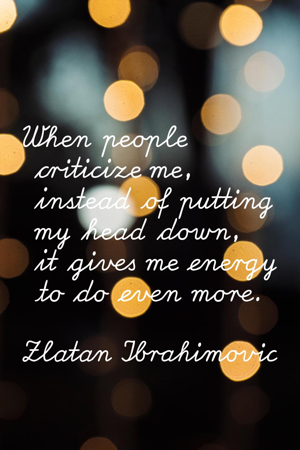 When people criticize me, instead of putting my head down, it gives me energy to do even more.