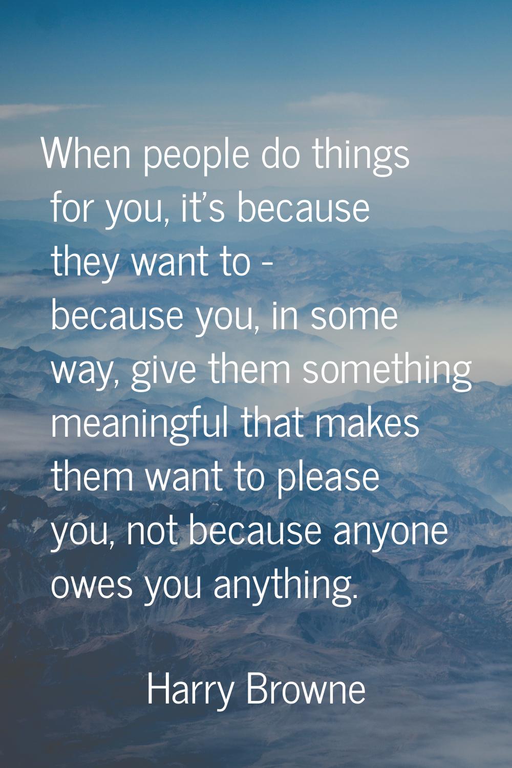 When people do things for you, it's because they want to - because you, in some way, give them some