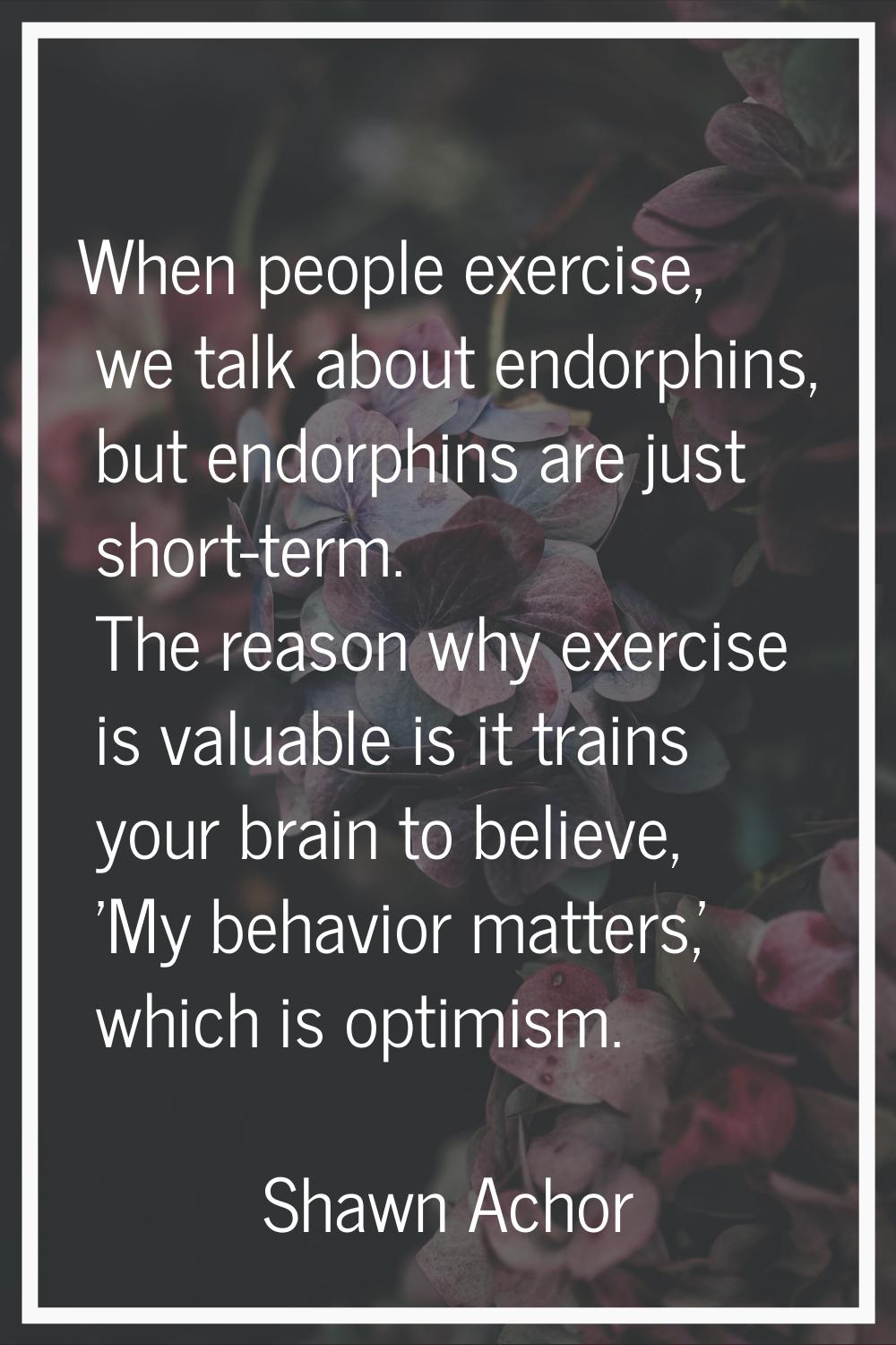 When people exercise, we talk about endorphins, but endorphins are just short-term. The reason why 