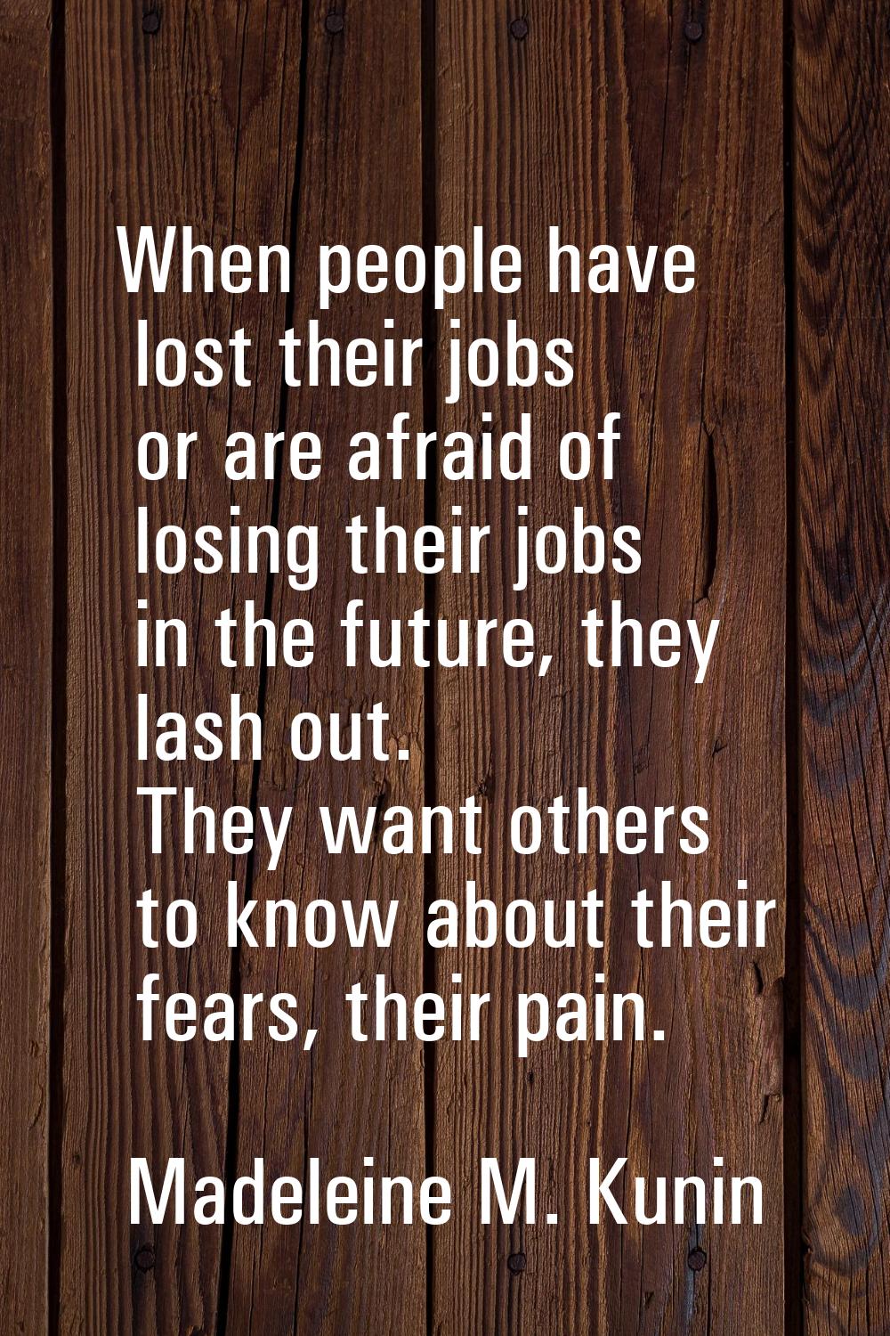 When people have lost their jobs or are afraid of losing their jobs in the future, they lash out. T
