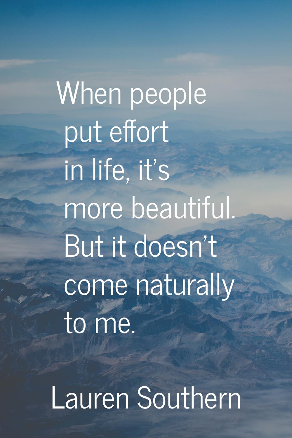 When people put effort in life, it's more beautiful. But it doesn't come naturally to me.