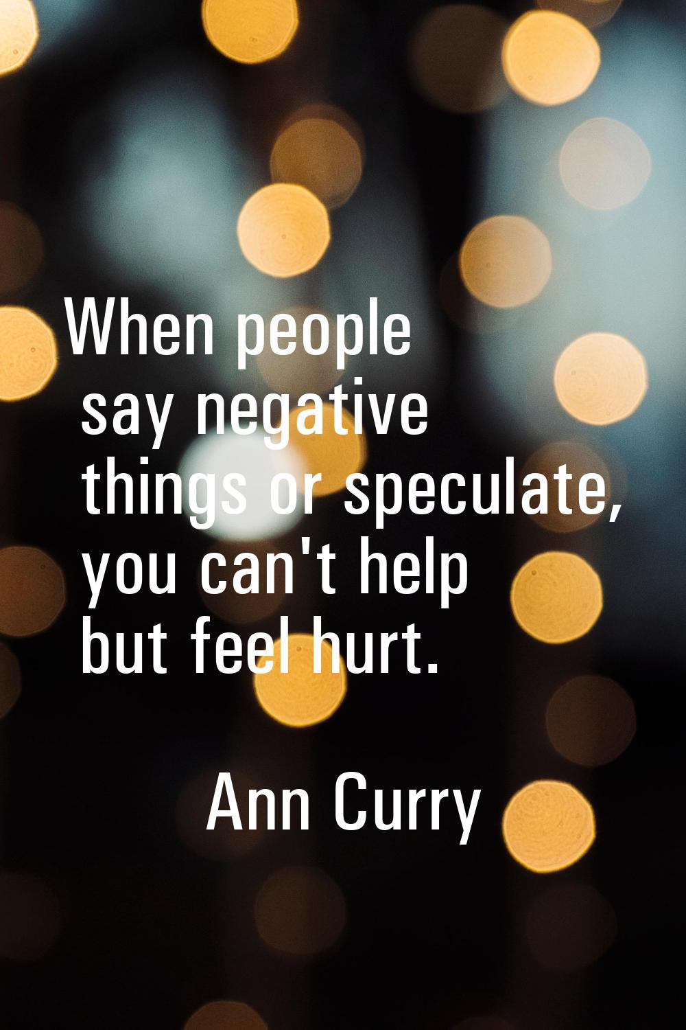 When people say negative things or speculate, you can't help but feel hurt.