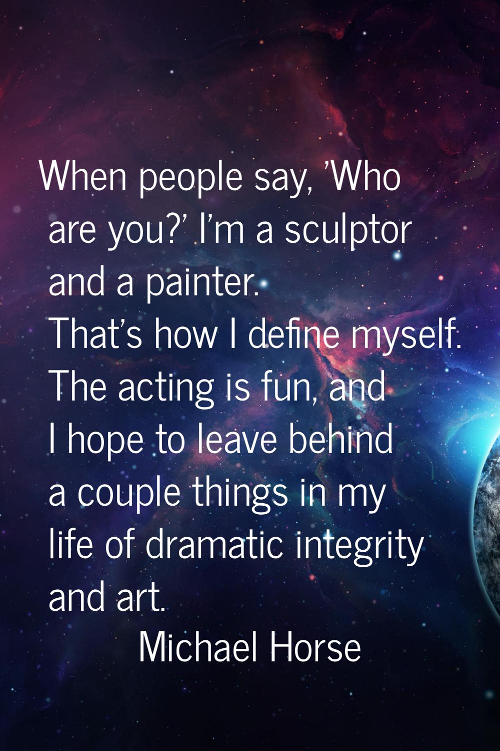 When people say, 'Who are you?' I'm a sculptor and a painter. That's how I define myself. The actin