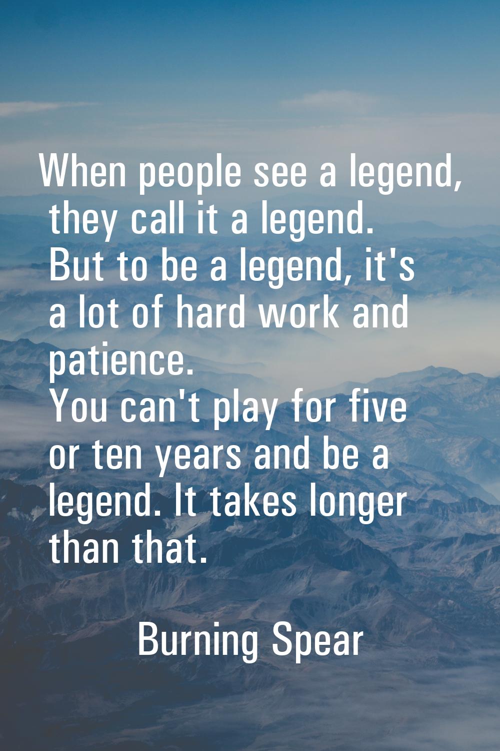When people see a legend, they call it a legend. But to be a legend, it's a lot of hard work and pa