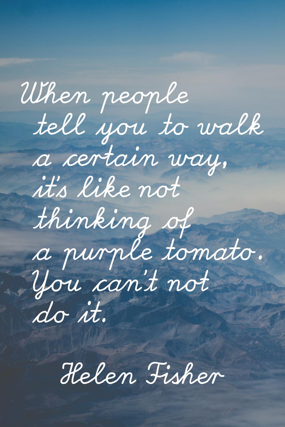 When people tell you to walk a certain way, it's like not thinking of a purple tomato. You can't no