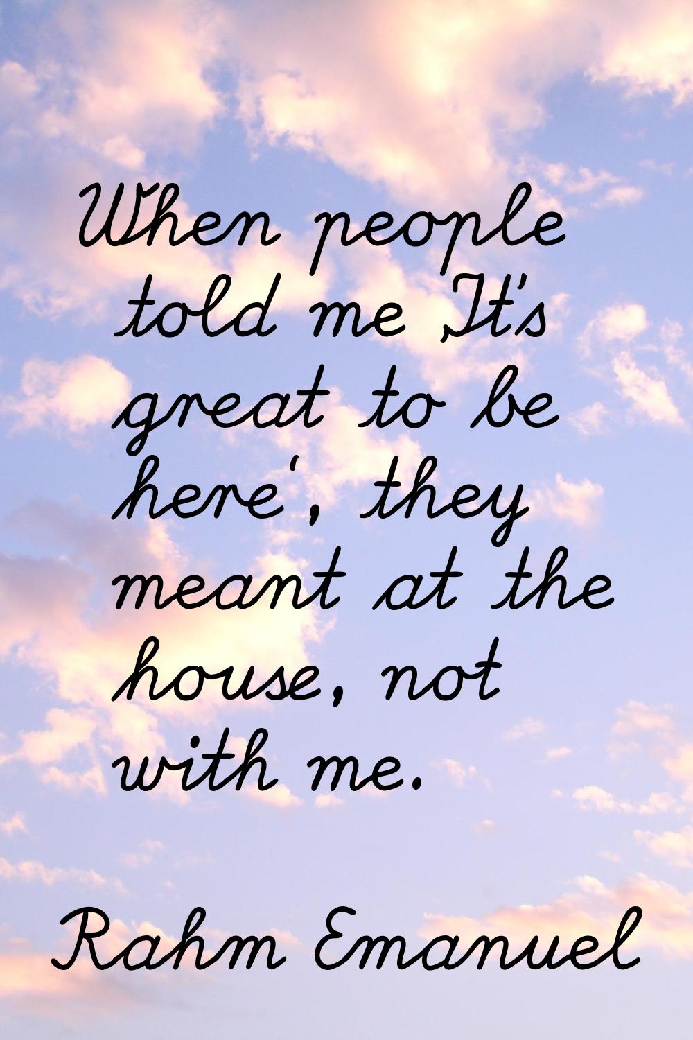 When people told me 'It's great to be here', they meant at the house, not with me.