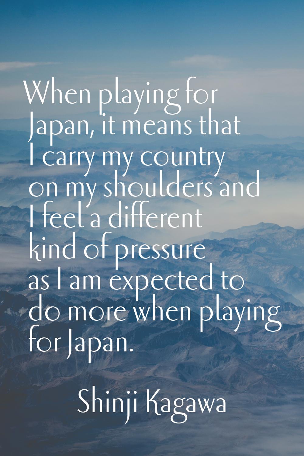 When playing for Japan, it means that I carry my country on my shoulders and I feel a different kin