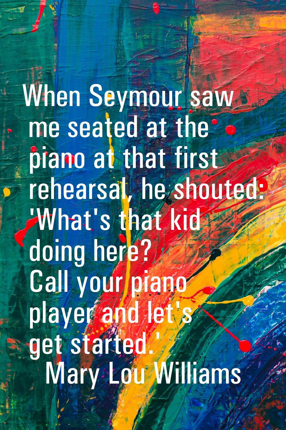 When Seymour saw me seated at the piano at that first rehearsal, he shouted: 'What's that kid doing
