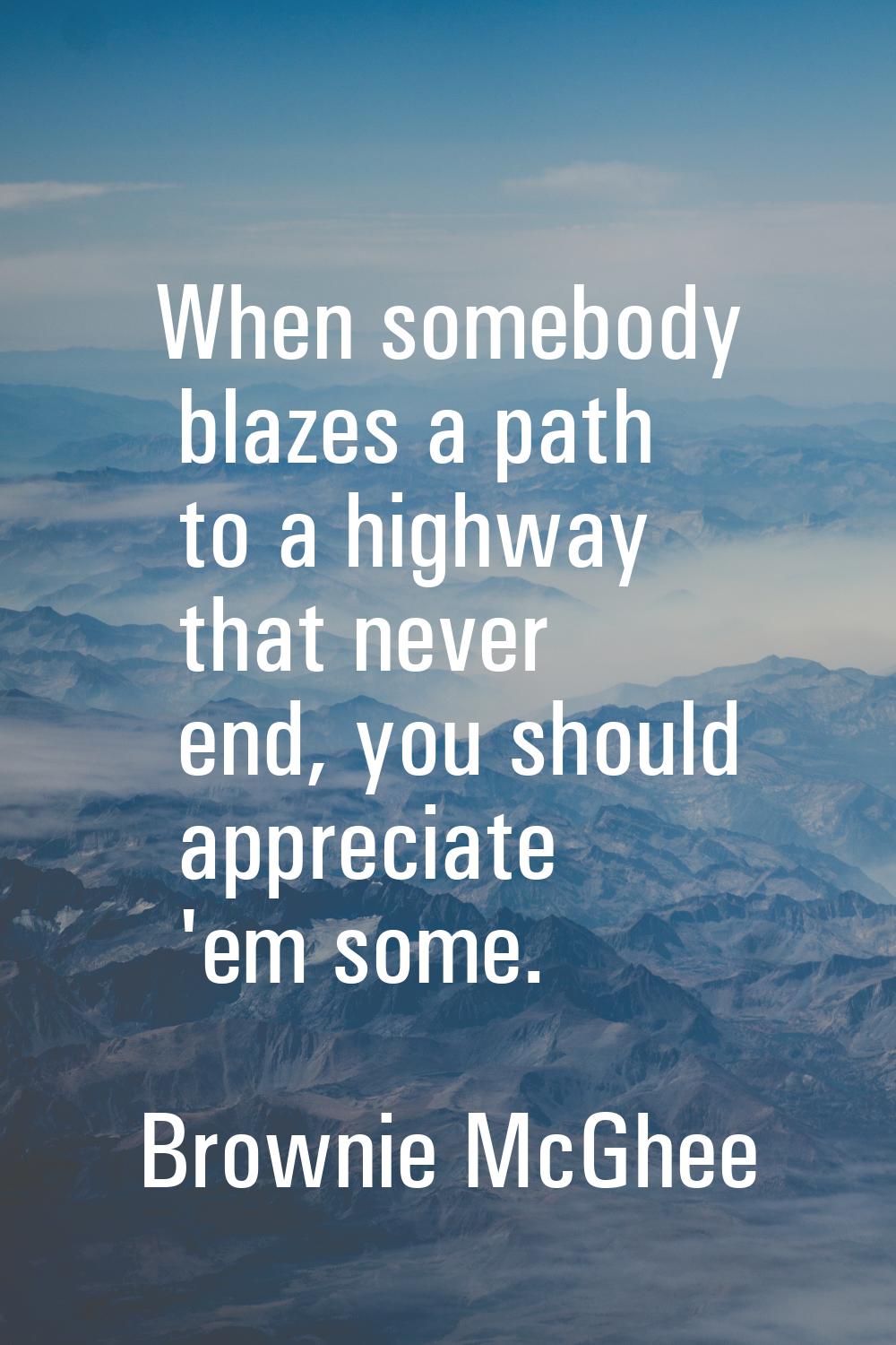 When somebody blazes a path to a highway that never end, you should appreciate 'em some.