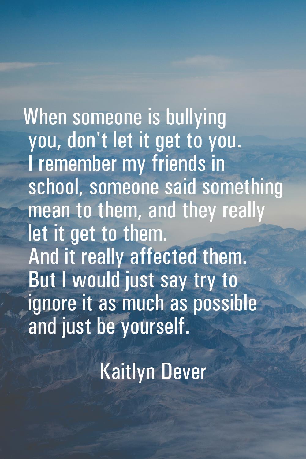 When someone is bullying you, don't let it get to you. I remember my friends in school, someone sai