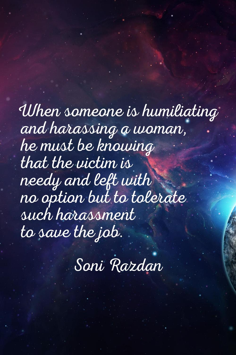 When someone is humiliating and harassing a woman, he must be knowing that the victim is needy and 
