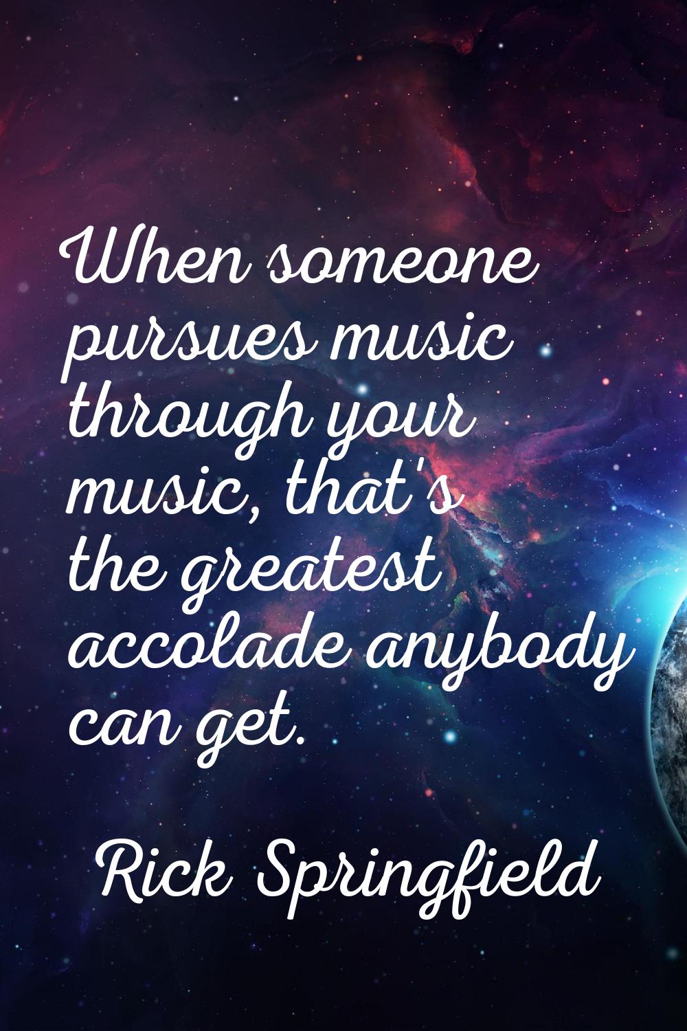 When someone pursues music through your music, that's the greatest accolade anybody can get.