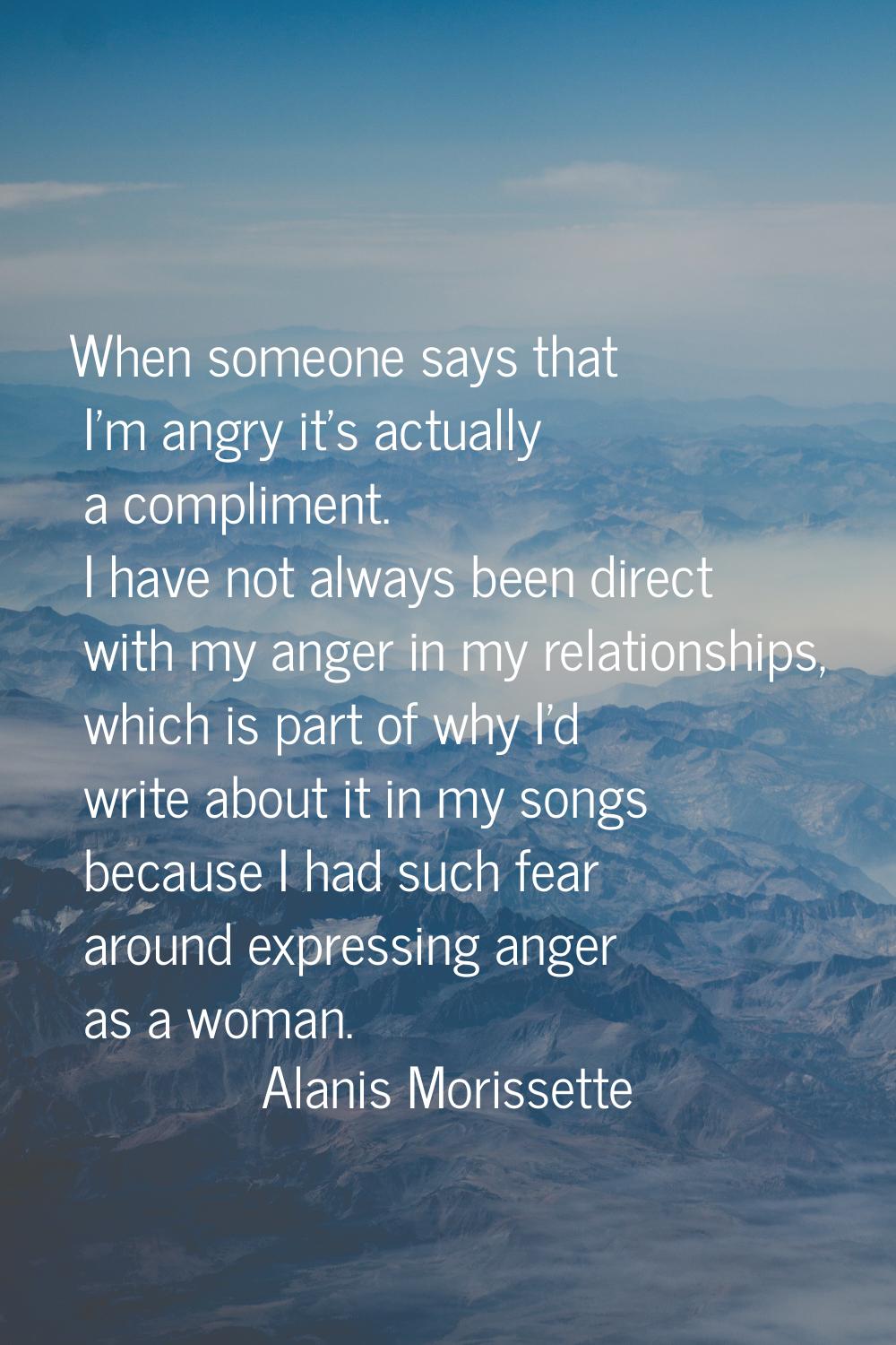 When someone says that I'm angry it's actually a compliment. I have not always been direct with my 