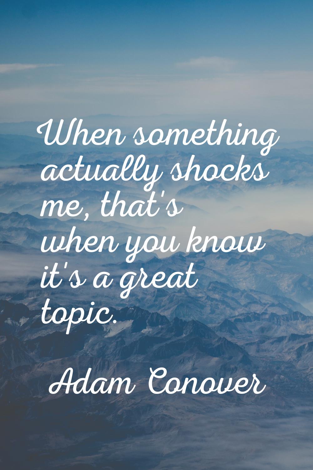 When something actually shocks me, that's when you know it's a great topic.