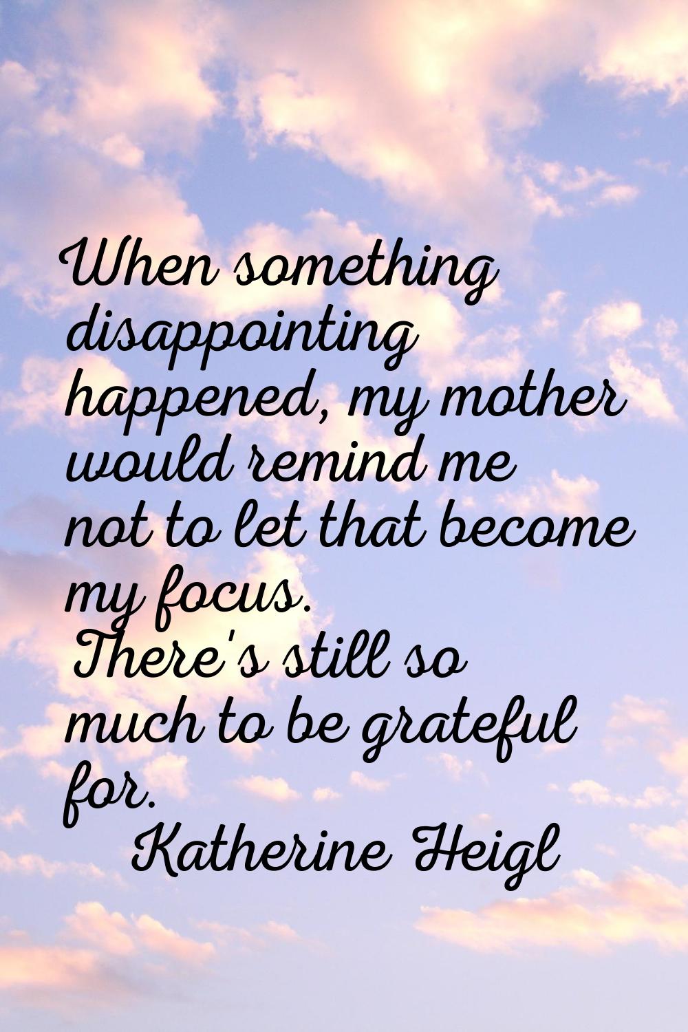 When something disappointing happened, my mother would remind me not to let that become my focus. T