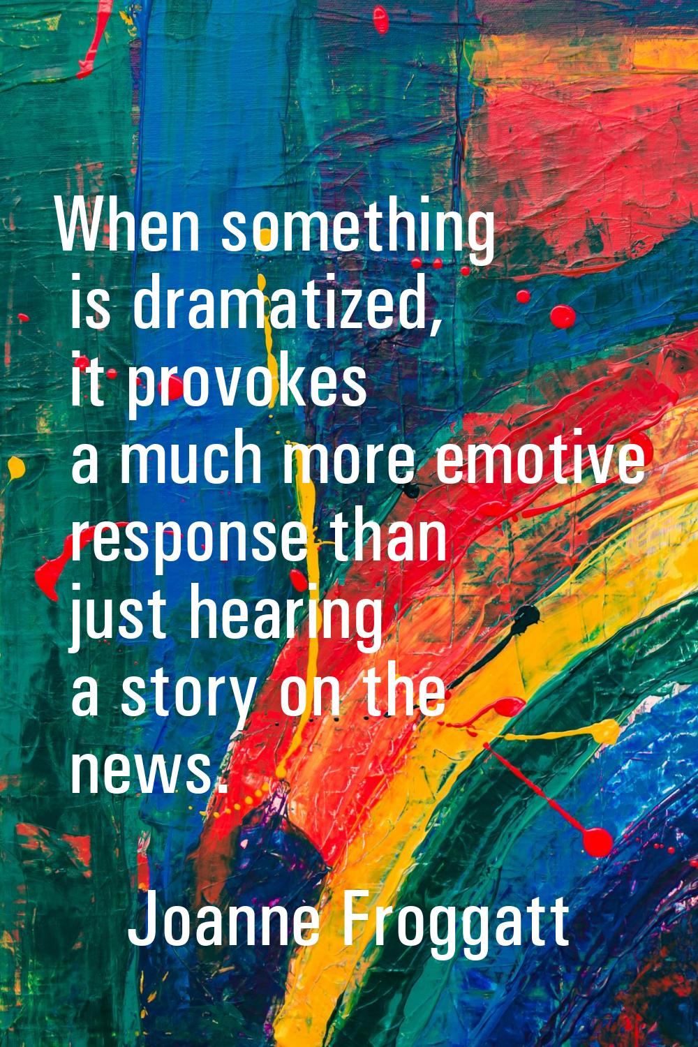 When something is dramatized, it provokes a much more emotive response than just hearing a story on