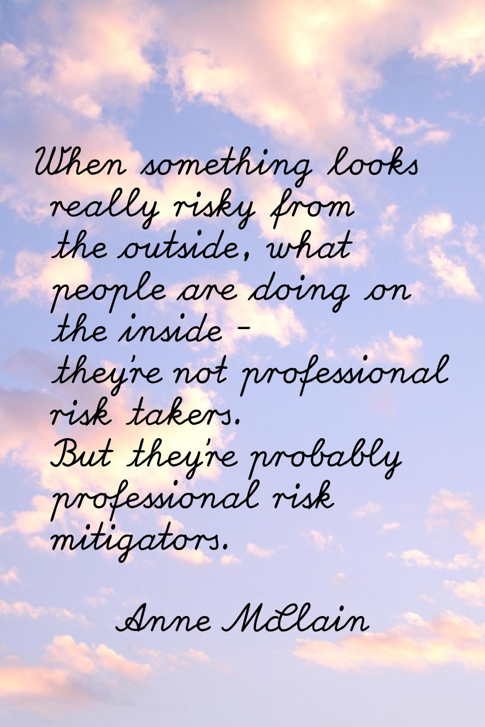 When something looks really risky from the outside, what people are doing on the inside - they're n