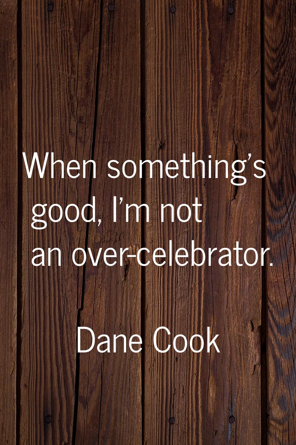When something's good, I'm not an over-celebrator.