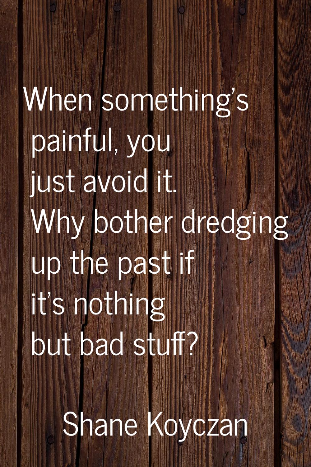 When something's painful, you just avoid it. Why bother dredging up the past if it's nothing but ba