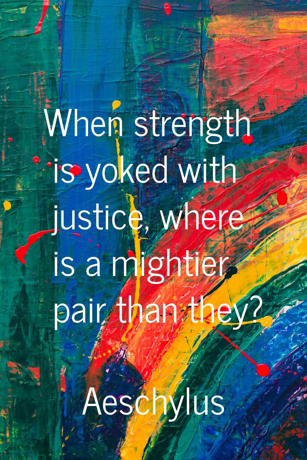 When strength is yoked with justice, where is a mightier pair than they?