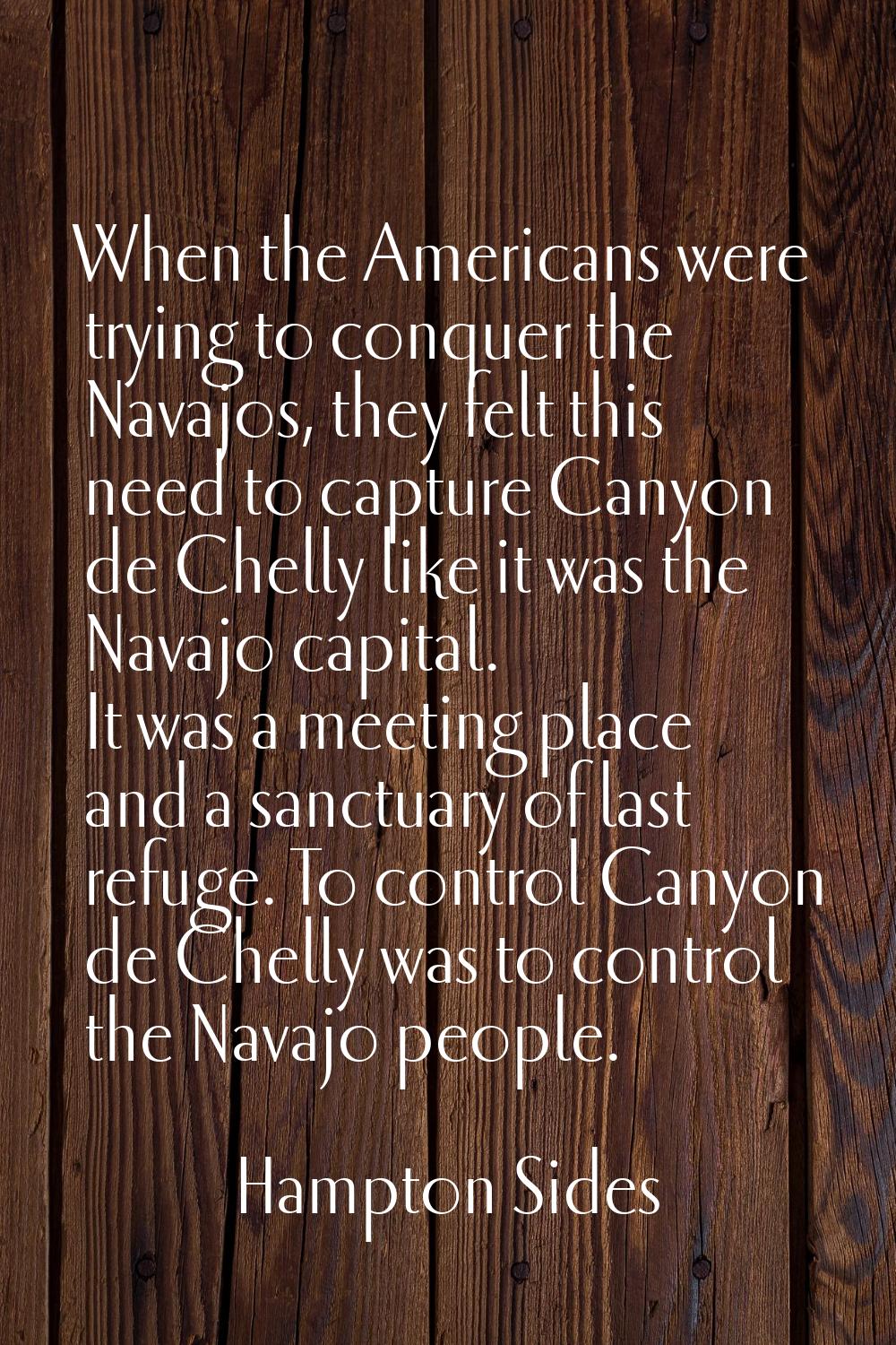 When the Americans were trying to conquer the Navajos, they felt this need to capture Canyon de Che
