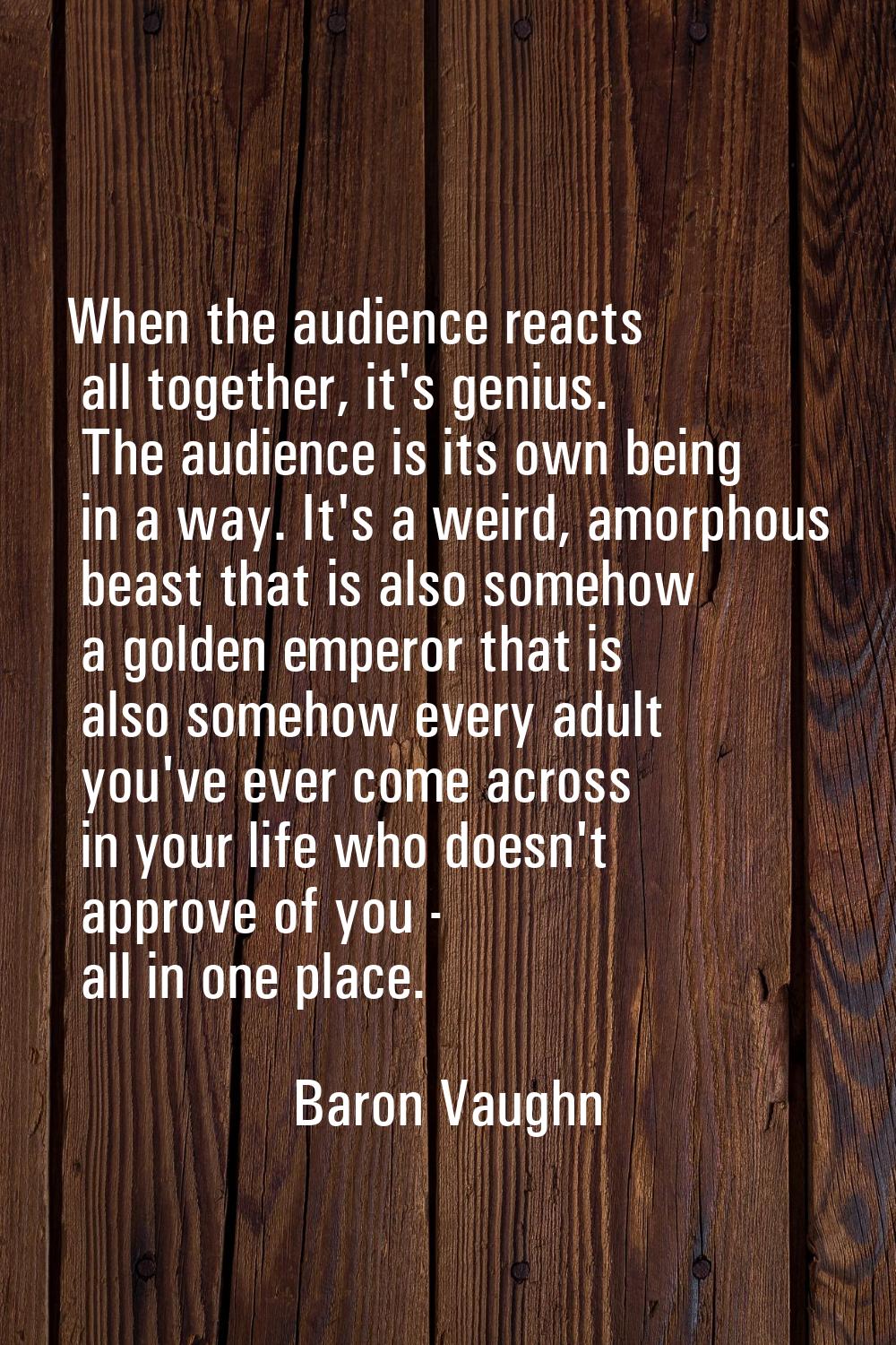 When the audience reacts all together, it's genius. The audience is its own being in a way. It's a 