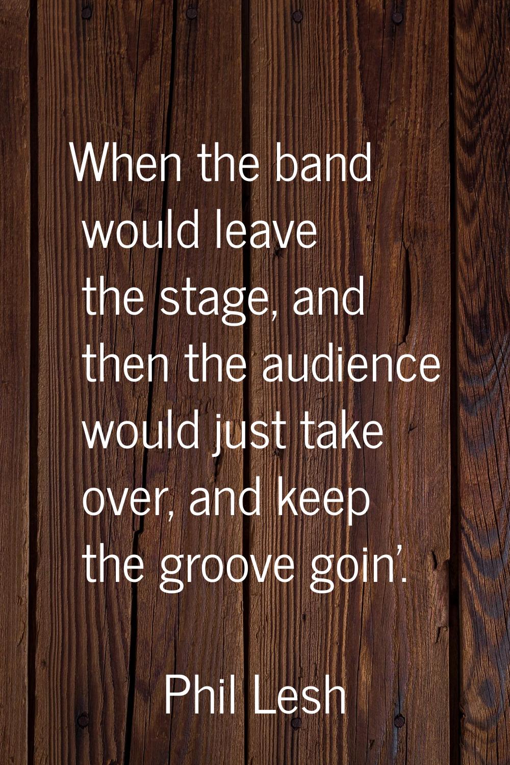 When the band would leave the stage, and then the audience would just take over, and keep the groov
