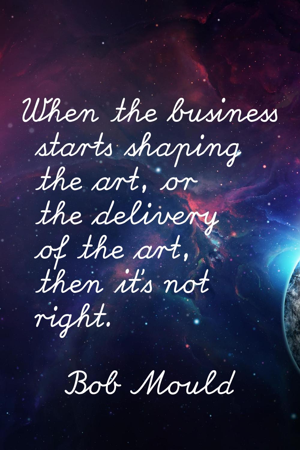 When the business starts shaping the art, or the delivery of the art, then it's not right.