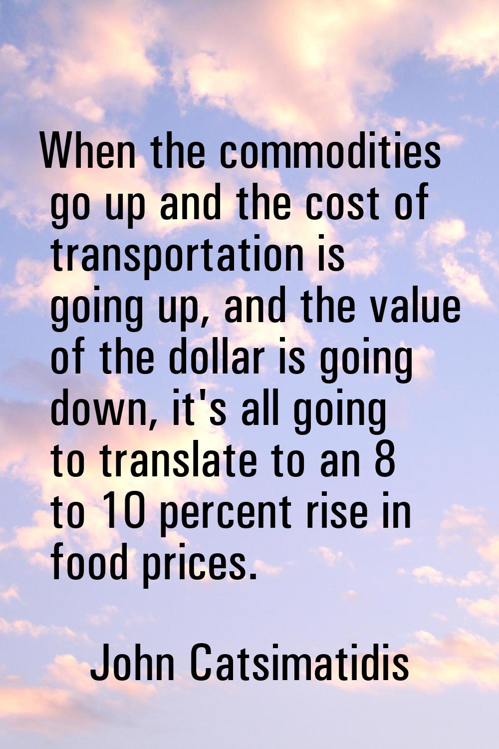 When the commodities go up and the cost of transportation is going up, and the value of the dollar 