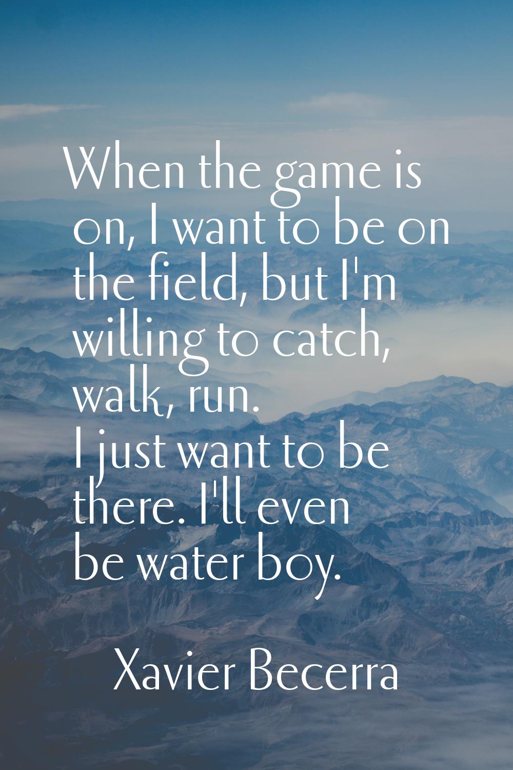 When the game is on, I want to be on the field, but I'm willing to catch, walk, run. I just want to