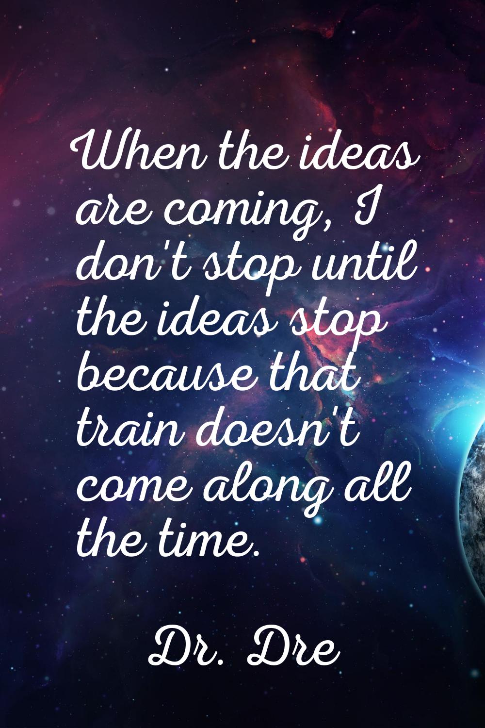 When the ideas are coming, I don't stop until the ideas stop because that train doesn't come along 