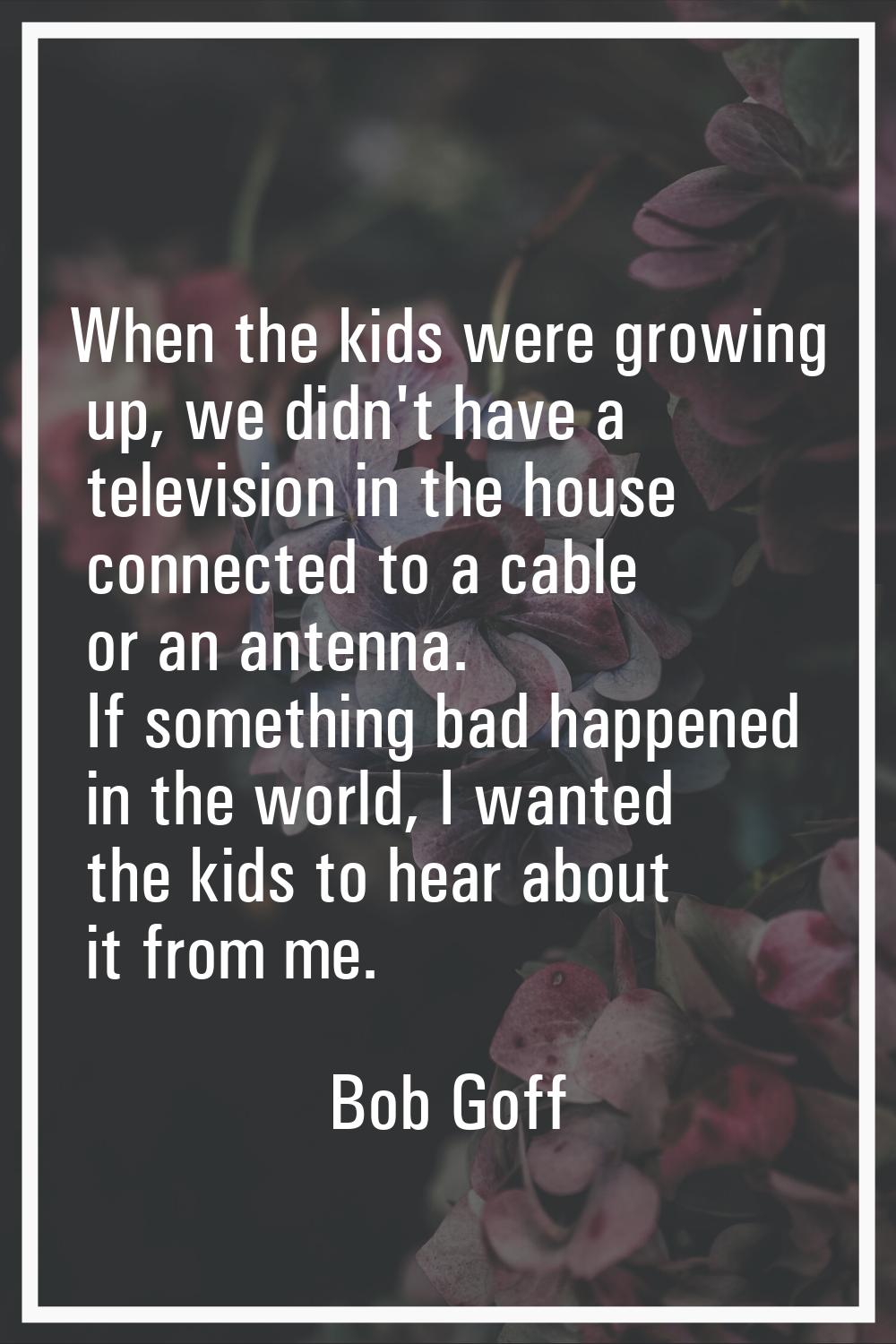 When the kids were growing up, we didn't have a television in the house connected to a cable or an 