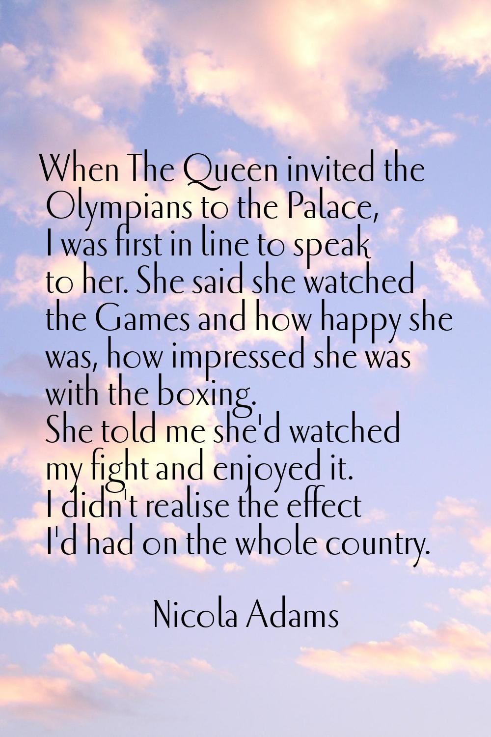 When The Queen invited the Olympians to the Palace, I was first in line to speak to her. She said s