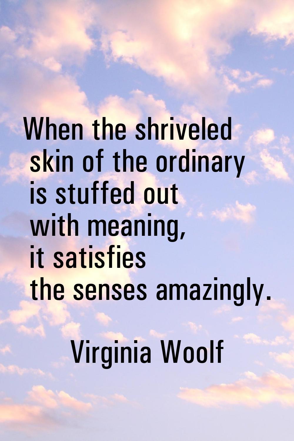 When the shriveled skin of the ordinary is stuffed out with meaning, it satisfies the senses amazin